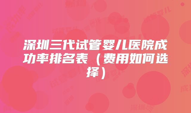 深圳三代试管婴儿医院成功率排名表（费用如何选择）