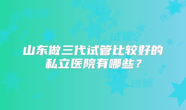 山东做三代试管比较好的私立医院有哪些?