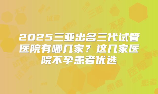 2025三亚出名三代试管医院有哪几家?这几家医院不孕患者优选