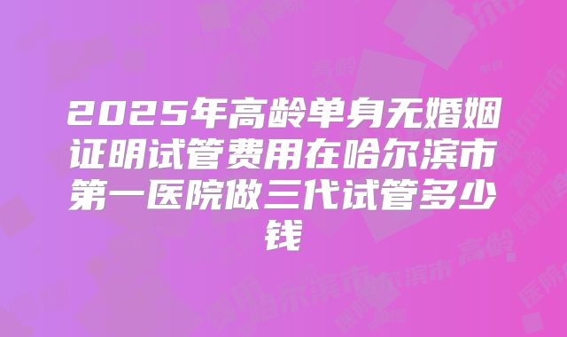 2025年高龄单身无婚姻证明试管费用在哈尔滨市第一医院做三代试管多少钱
