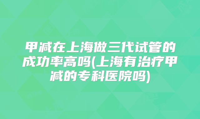 甲减在上海做三代试管的成功率高吗(上海有治疗甲减的专科医院吗)