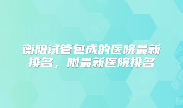 衡阳试管包成的医院最新排名，附最新医院排名