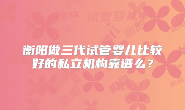 衡阳做三代试管婴儿比较好的私立机构靠谱么？