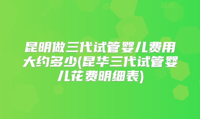 昆明做三代试管婴儿费用大约多少(昆华三代试管婴儿花费明细表)