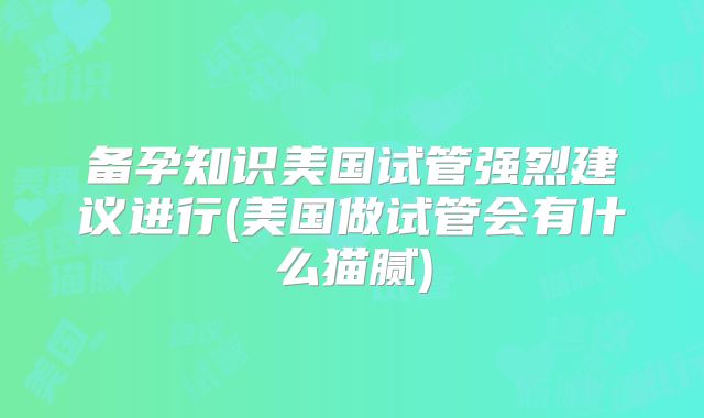 备孕知识美国试管强烈建议进行(美国做试管会有什么猫腻)