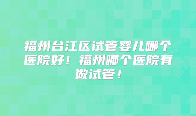 福州台江区试管婴儿哪个医院好!福州哪个医院有做试管!