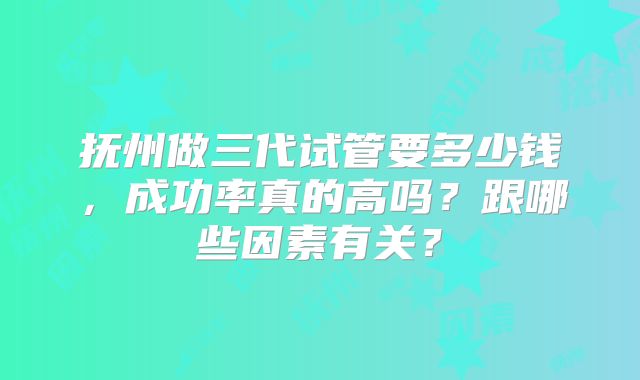抚州做三代试管要多少钱，成功率真的高吗？跟哪些因素有关？