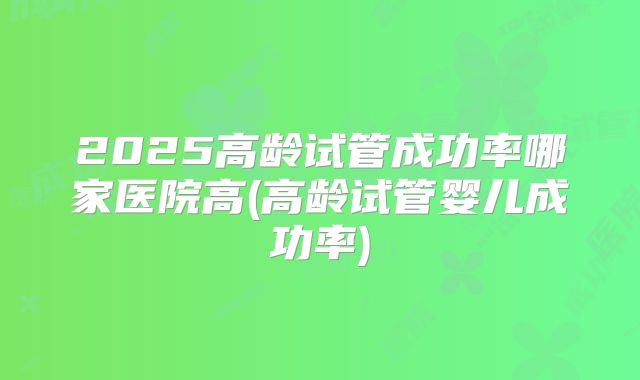 2025高龄试管成功率哪家医院高(高龄试管婴儿成功率)