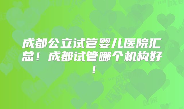 成都公立试管婴儿医院汇总!成都试管哪个机构好!