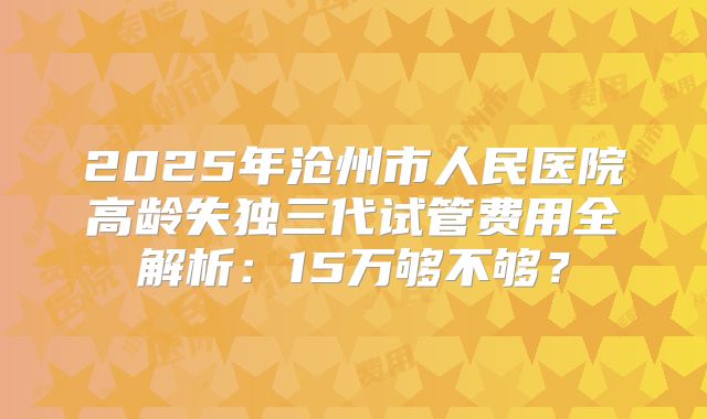 2025年沧州市人民医院高龄失独三代试管费用全解析：15万够不够？
