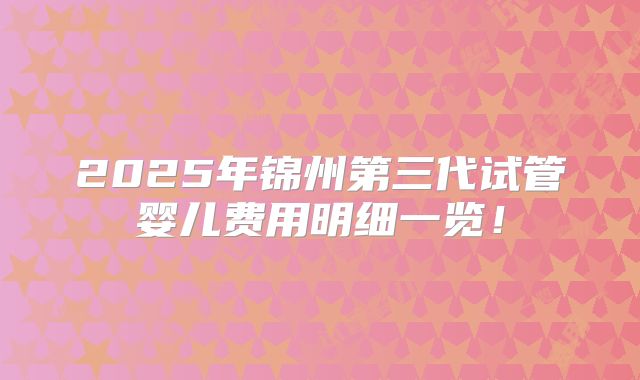 2025年锦州第三代试管婴儿费用明细一览!