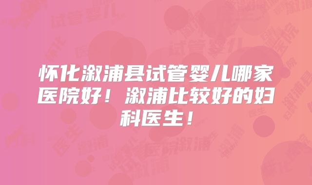 怀化溆浦县试管婴儿哪家医院好！溆浦比较好的妇科医生！