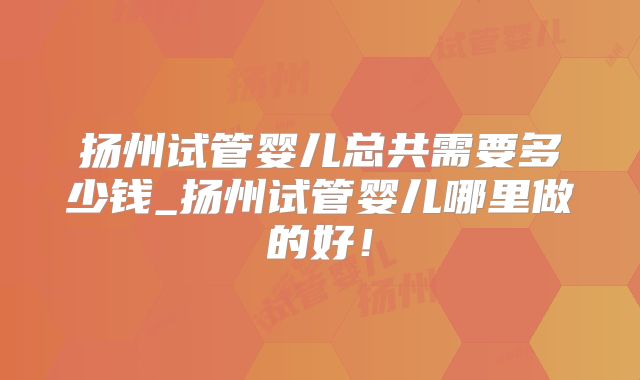 扬州试管婴儿总共需要多少钱_扬州试管婴儿哪里做的好!