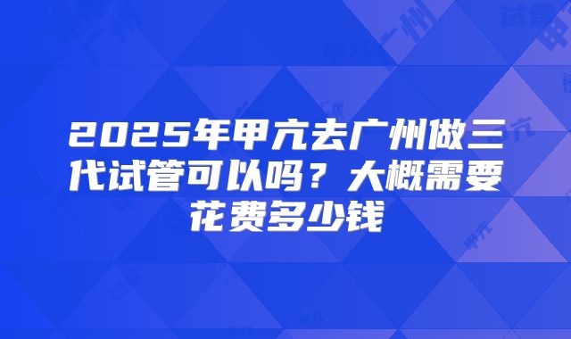 2025年甲亢去广州做三代试管可以吗？大概需要花费多少钱