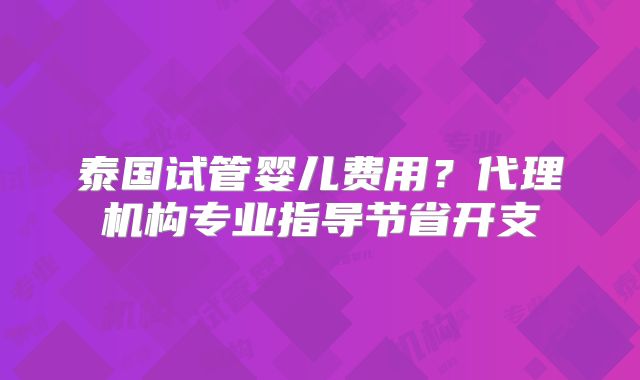 泰国试管婴儿费用?代理机构专业指导节省开支