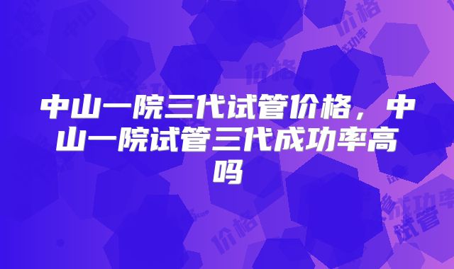 中山一院三代试管价格，中山一院试管三代成功率高吗