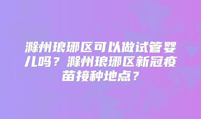 滁州琅琊区可以做试管婴儿吗？滁州琅琊区新冠疫苗接种地点？