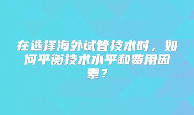 在选择海外试管技术时，如何平衡技术水平和费用因素？