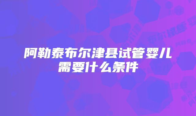 阿勒泰布尔津县试管婴儿需要什么条件