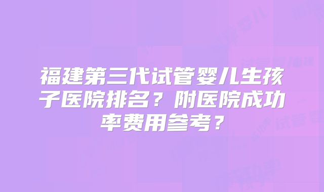 福建第三代试管婴儿生孩子医院排名？附医院成功率费用参考？