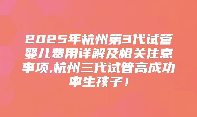 2025年杭州第3代试管婴儿费用详解及相关注意事项,杭州三代试管高成功率生孩子！