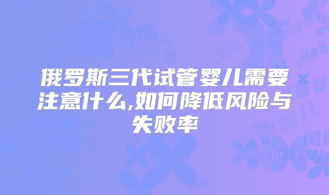 俄罗斯三代试管婴儿需要注意什么,如何降低风险与失败率