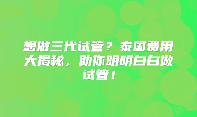 想做三代试管？泰国费用大揭秘，助你明明白白做试管！