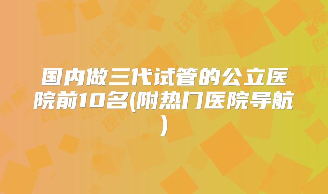 国内做三代试管的公立医院前10名(附热门医院导航)