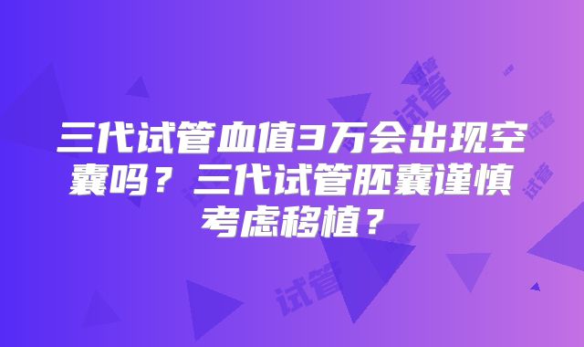 三代试管血值3万会出现空囊吗？三代试管胚囊谨慎考虑移植？