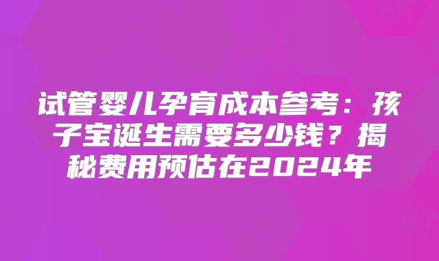 试管婴儿孕育成本参考:孩子宝诞生需要多少钱?揭秘费用预估在2024年