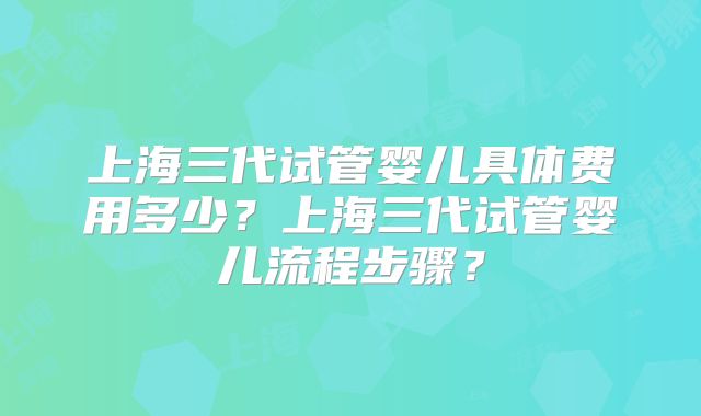 上海三代试管婴儿具体费用多少？上海三代试管婴儿流程步骤？