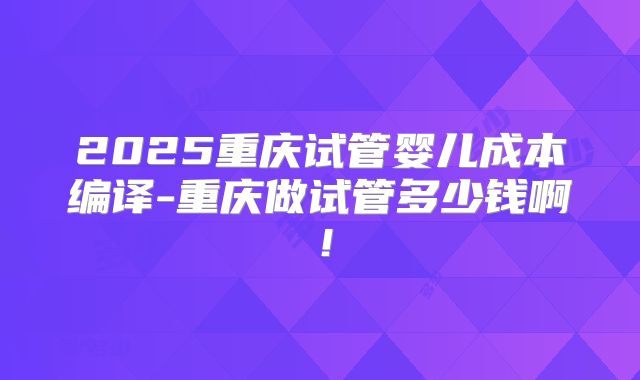 2025重庆试管婴儿成本编译-重庆做试管多少钱啊!