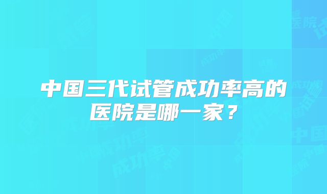 中国三代试管成功率高的医院是哪一家？