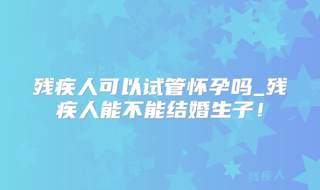 残疾人可以试管怀孕吗_残疾人能不能结婚生子!