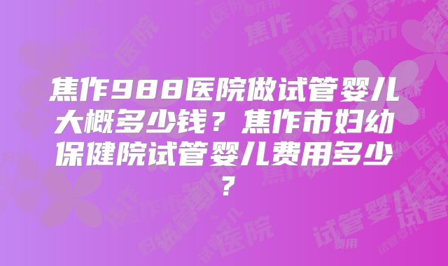 焦作988医院做试管婴儿大概多少钱？焦作市妇幼保健院试管婴儿费用多少？