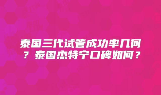 泰国三代试管成功率几何？泰国杰特宁口碑如何？