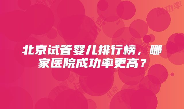 北京试管婴儿排行榜，哪家医院成功率更高？