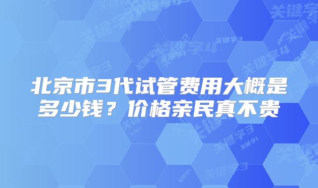 北京市3代试管费用大概是多少钱？价格亲民真不贵
