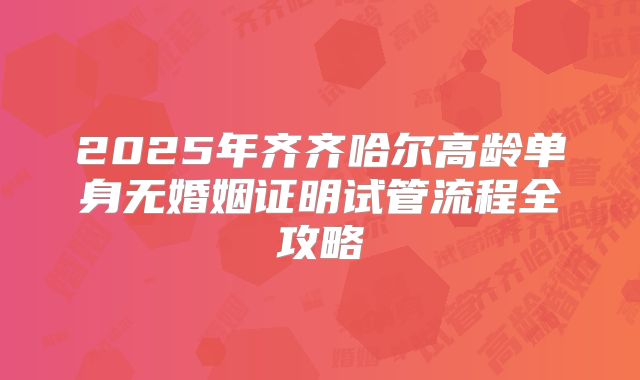 2025年齐齐哈尔高龄单身无婚姻证明试管流程全攻略
