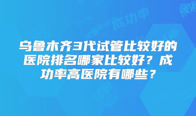 乌鲁木齐3代试管比较好的医院排名哪家比较好?成功率高医院有哪些?