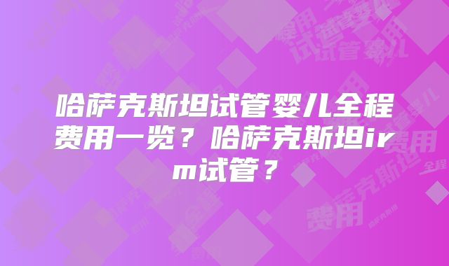 哈萨克斯坦试管婴儿全程费用一览？哈萨克斯坦irm试管？