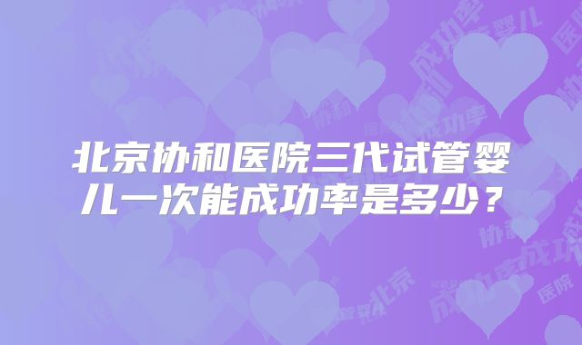 北京协和医院三代试管婴儿一次能成功率是多少？
