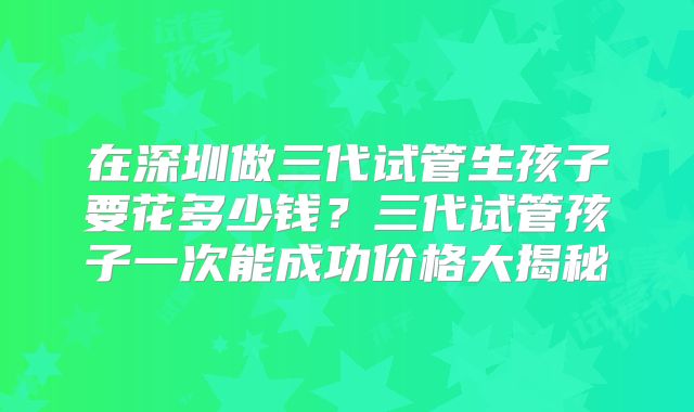 在深圳做三代试管生孩子要花多少钱？三代试管孩子一次能成功价格大揭秘