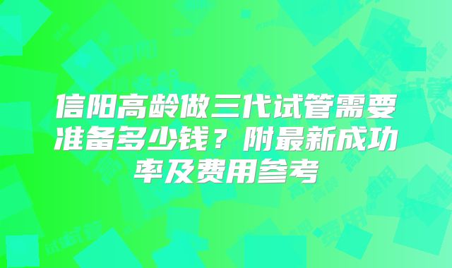 信阳高龄做三代试管需要准备多少钱?附最新成功率及费用参考