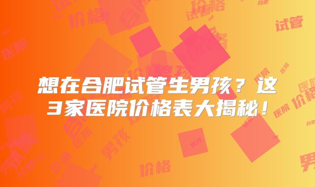 想在合肥试管生男孩？这3家医院价格表大揭秘！