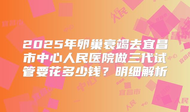 2025年卵巢衰竭去宜昌市中心人民医院做三代试管要花多少钱？明细解析