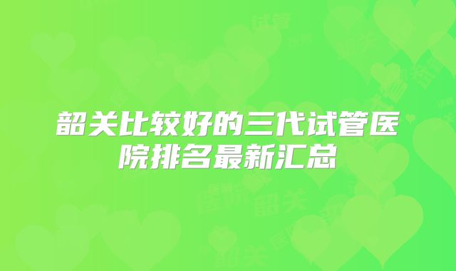 韶关比较好的三代试管医院排名最新汇总