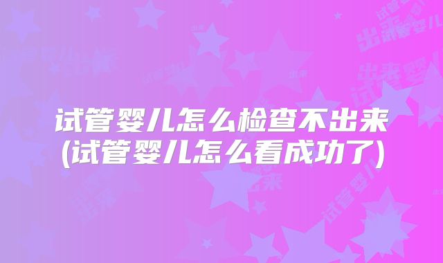 试管婴儿怎么检查不出来(试管婴儿怎么看成功了)