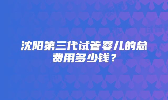 沈阳第三代试管婴儿的总费用多少钱？