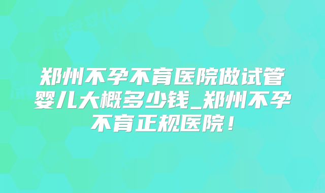 郑州不孕不育医院做试管婴儿大概多少钱_郑州不孕不育正规医院！